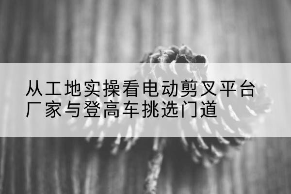 九江电动剪叉升降平台厂家-从工地实操看电动剪叉平台厂家与登高车挑选门道