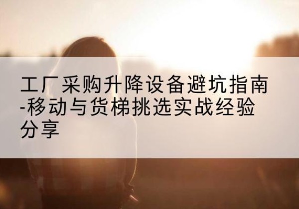 九江移动式升降机怎么选-工厂采购升降设备避坑指南-移动与货梯挑选实战经验分享