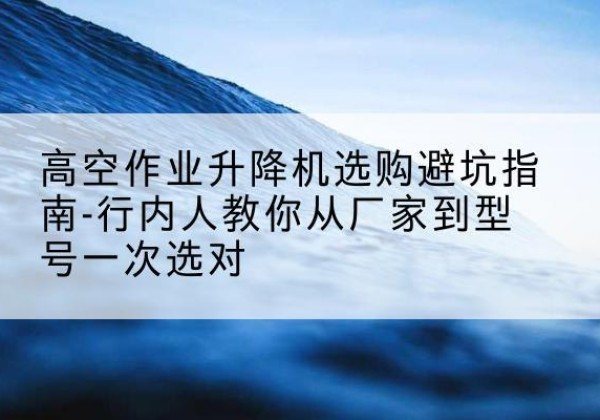 九江升降平台厂家-高空作业升降机选购避坑指南-行内人教你从厂家到型号一次选对