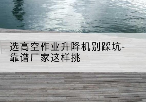 九江剪叉式升降机厂家-选高空作业升降机别踩坑-靠谱厂家这样挑