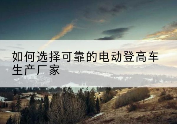 九江电动登高车厂家-如何选择可靠的电动登高车生产厂家