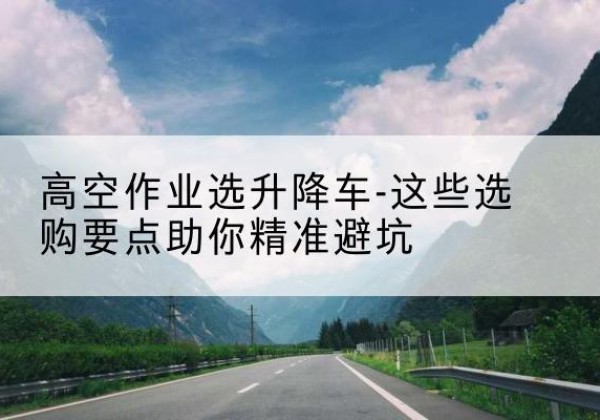 九江升降车厂家-高空作业选升降车-这些选购要点助你*避坑