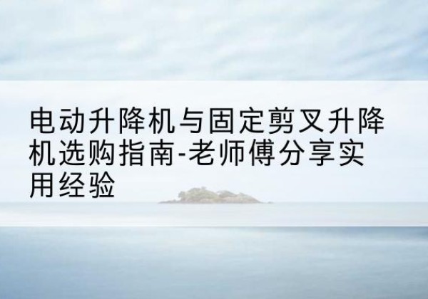 九江电动升降机怎么选-电动升降机与固定剪叉升降机选购指南-老师傅分享实用经验