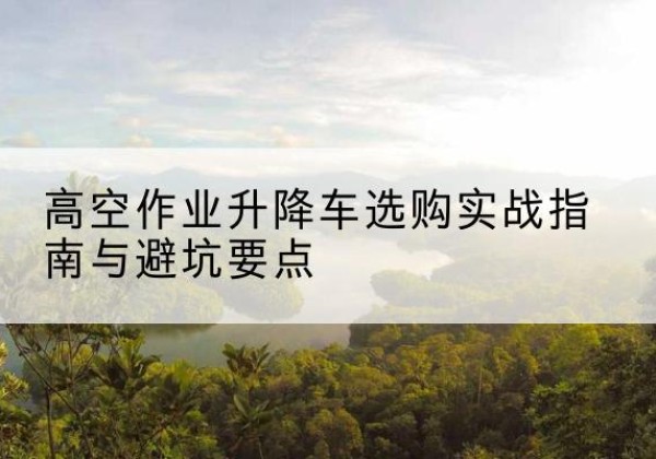 九江升降车怎么选-高空作业升降车选购实战指南与避坑要点