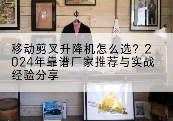 九江升降平台厂家推荐-移动剪叉升降机怎么选？2024年靠谱厂家推荐与实战经验分享