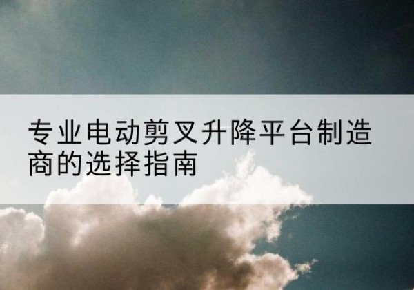 九江电动剪叉升降平台厂家-专业电动剪叉升降平台制造商的选择指南